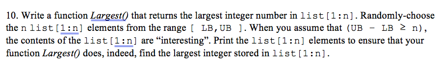 10. Write a function Largest0 that returns the largest integer number in list[l:n]. Randomly-choose the n list [ 1:n] elements from the range [ LB, UB ] . When you assume that (UB - LB 「 n) , the contents of the list [1:n] are interesting. Print the list [ 1 : n elements to ensure that your function Largest) does, indeed, find the largest integer stored in list [1:n]