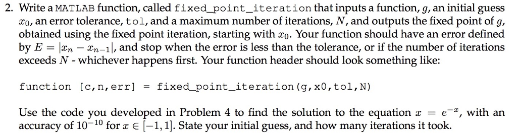 2. Write a MATLAB function, called fixed_point_iteration that inputs a function, g, an initial guess o, an error tolerance, tol, and a maximum number of iterations, N, and outputs the fixed point of g, obtained using the fixed point iteration, starting with zo. Your function should have an error defined by E -xn - Xn-1|, and stop when the error is less than the tolerance, or if the number of iterations exceeds N - whichever happens first. Your function header should look something like: function [c, n, err] fixed-Point-iteration (g,x0,tol,N) = Use the code you developed in Problem 4 to find the solution to the equation x = e-x, with an accuracy of 10-10 for x E(-1,1]. State your initial guess, and how many iterations it took.
