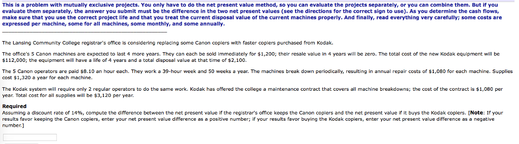 This is a problem with mutually exclusive projects. You only have to do the net present value method, so you can evaluate the projects separately, or you can combine them. But if you evaluate them separately, the answer you submit must be the difference in the two net present values (see the directions for the correct sign to use). As you determine the cash flows, make sure that you use the correct project life and that you treat the current disposal value of the current machines properly. And finally, read everything very carefully; some costs are expressed per machine, some for all machines, some monthly, and some annually. The Lansing Community College registrars office is considering replacing some Canon copiers with faster copiers purchased from Kodak. The offices 5 Canon machines are expected to last 4 more years. They can each be sold immediately for $1,200; their resale value in 4 years will be zero. The total cost of the new Kodak equipment will be $112,000, the equipment will have a life of 4 years and a total disposal value at that time of $2,100 The 5 Canon operators are paid $8.10 an hour each. They work a 39-hour week and 50 weeks a year. The machines break down periodical resulting in annual repair costs of $1,080 for each machine. Supplies cost $1,320 a year for each machine The Kodak system will require only 2 regular operators to do the same work. Kodak has offered the college a maintenance contract that covers all machine breakdowns; the cost of the contract is $1,080 per year. Total cost for all supplies will be $3,120 per year. Required Assuming a discount rate of 14%, compute the difference between the net present value if the registrars office keeps the Canon copiers and the net present value if it buys the Kodak copiers. Note If your results favor keeping the Canon copiers, enter your net present value difference as a positive number; if your results favor buying the Kodak copiers, enter your net present value difference as a negative number 