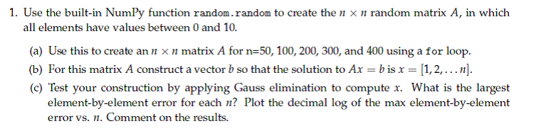 1. Use the built in NumPy function randon.randoa to create the n x n random matrix A, in whicdh all elements have values between 0 and 10. (a) Use this to create an n x n matrix A for n-50, 100, 200,300, and 400 using a for loop. (b) For this matrix A construct a vector b so that the solution to Ax b is x-[1, 2, … n]. (c) Test your construction by applying Gauss elimination to compute x. What is the largest element-by-element error for each n? Plot the decimal log of the max element-by-element error vs. n. Comment on the results.