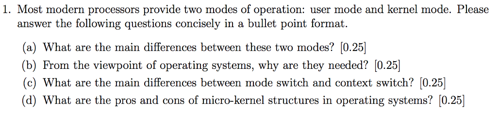 1. Most modern processors provide two modes of operation: user mode and kernel mode. Please answer the following questions concisely in a bullet point format (a) What are the main differences between these two modes? [0.25 (b) From the viewpoint of operating systems, why are they needed? [0.25)] (c) What are the main differences between mode switch and context switch? [0.25] (d) What are the pros and cons of micro-kernel structures in operating systems? [0.25]