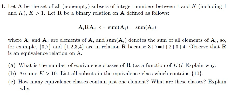 1. Let A be the set of all (nonempty) subsets of integer numbers between 1 and K (including 1 and K), K>1. Let R be a binary relation on A defined as follows: ARAj 뷰 sum(Ai)= sum(Aj) where A, and Aj are elements of A, and sum(Ai) denotes the sum of all elements of Ai, so, for example, 3,7} and 1,2,3,4] are in relation R because 3+7-1+2+3+4. Observe that FR is an equivalence relation on A. (a) What is the number of equivalence classes of R (as a function of K)? Explain why. (b) Assume K 10. List all subsets in the equivalence class which contains 10 (c) How many equivalence classes contain just one element? What are these classes? Explairn why.