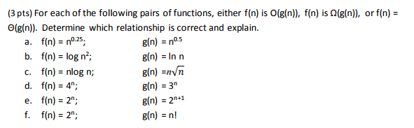 (3 pts) For each of the following pairs of functions, either f(n) is 0(g(n), f(n) is Ω(g(n), or f(n)- 0(g(n). Determine which relationship is correct and explain. f(n) = no.25 f(n) log n2; f(n) = nlog n; g(n) = no.5 g(n) = In n g(n) =m/n g(n) = 3n g(n) = 2n+1 g(n) = n! b. d. f(n) 4; e, f(n)= f. f(n) 2n; 2: