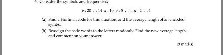 6. Consider the symbols and frequencies: e 20 t 14 a 10 o:5 i:4n 2 s 1 (a) Find a Huffman code for this situation, and the average length of an encoded symbol. (b) Reassign the code words to the letters randomly. Find the new average length, and comment on your answer. (9 marks)