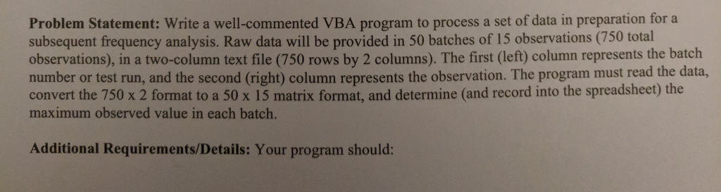 Problem Statement: Write a well-commented VBA program to process a set of data in preparation for a subsequent frequency analysis. Raw data will be provided in 50 batches of 15 observations (750 total observations), in a two-column text file (750 rows by 2 columns). The first (left) column represents the batch number or test run, and the second (right) column represents the observation. The program must read the data, convert the 750 x 2 format to a 50 x 15 matrix format, and determine (and record into the spreadsheet) the maximum observed value in each batch. Additional Requirements/Details: Your program should