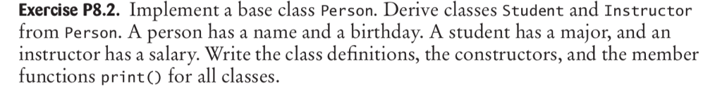 Exercise P8.2. Implement a base class Person. Derive classes Student and Instructor from Person. A person has a name and a birthday. A student has a major, and an instructor has a salary. Write the class definitions, the constructors, and the member functions printO for all classes.