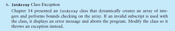 6. IntArray Class Exception Chapter 14 presented an IntArray class that dynamically creates an array of inte gers and performs bounds checking on the array. If an invalid subscript is used with the class, it displays an error message and aborts the program. Modify the class so it throws an exception instead.