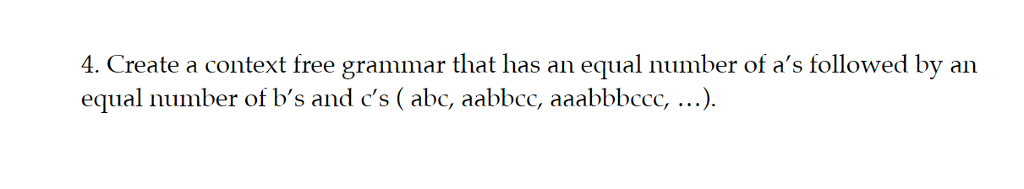 4. Create a context free grammar that has an equal number of as followed by an equal number of bs and cs (abc, aabbcc, aaabbbccc, ...).