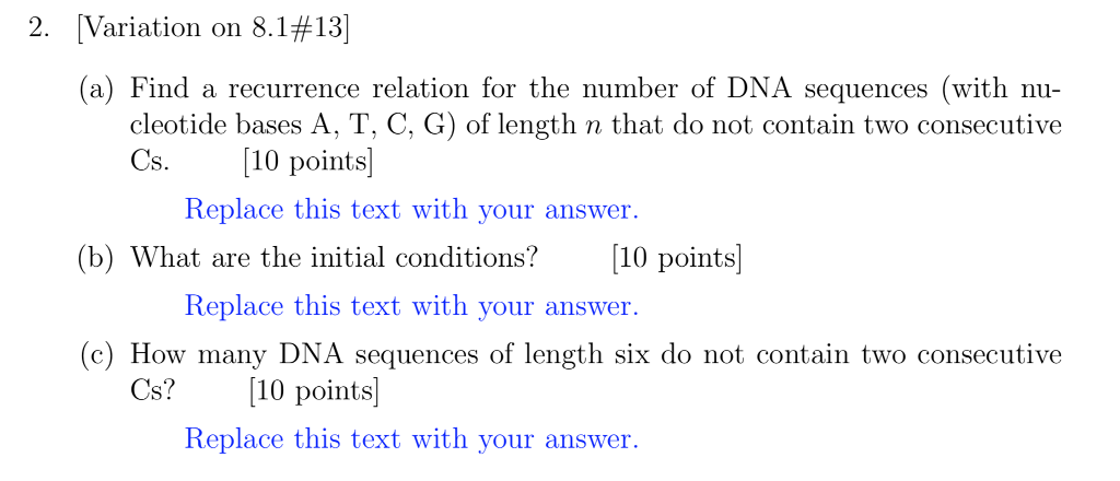 2. Variation on 8.1 #13] (a) Find a recurrence relation for the number of DNA sequences (with nu- cleotide bases A, T, C, G) of length n that do not contain two consecutive Cs· [10 points] Replace this text with your answer. (b) What are the initial conditions? 10 points] Replace this text with your answer. (c) How many DNA sequences of length six do not contain two consecutive Cs?10 points Replace this text with your answer.