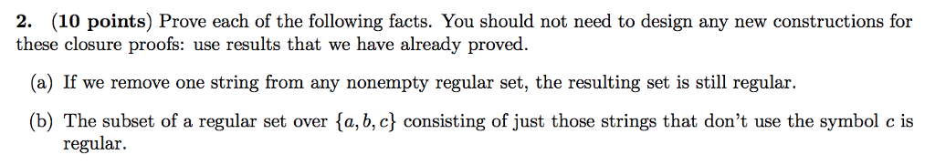 2. (10 points) Prove each of the following facts. You should not need to design any new constructions for these closure proofs: use results that we have already proved. (a) If we remove one string from any nonempty regular set, the resulting set is still regular. (b) The subset of a regular set over fa, b, c consisting of just those strings that dont use the symbol c is regular