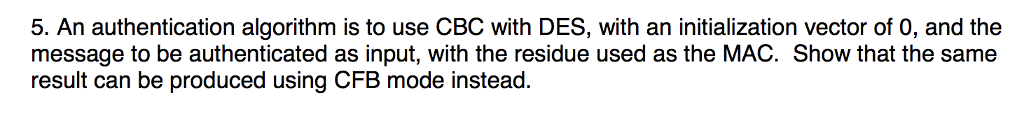 5. An authentication algorithm is to use CBC with DES, with an initialization vector of 0, and the message to be authenticated as input, with the residue used as the MAC. Show that the same result can be produced using CFB mode instead