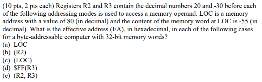 (10 pts, 2 pts each) Registers R2 and R3 contain the decimal numbers 20 and -30 before each of the following addressing modes is used to access a memory operand. LOC is a memory address with a value of 80 (in decimal) and the content of the memory word at LOC is -55 (in decimal). What is the effective address (EA), in hexadecimal, in each of the following cases for a byte-addressable computer with 32-bit memory words? (a) LOC (b) (R2) (c) (LOC) (d) SFF(R3) (e) (R2, R3)