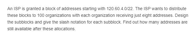 An ISP is granted a block of addresses starting with 120.60.4.0/22. The ISP wants to distribute these blocks to 100 organizations with each organization receiving just eight addresses. Design the subblocks and give the slash notation for each subblock. Find out how many addresses are still available after these allocations.