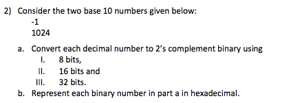 2) Consider the two base 10 numbers given below: -1 1024 a. Convert each decimal number to 2s complement binary using Il 16 bits and III 32 bits. b. Represent each binary number in part a in hexadecimal