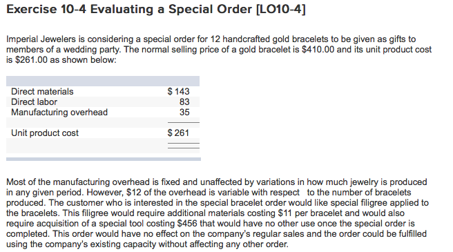 Exercise 10-4 Evaluating a Special Order [LO10-4] Imperial Jewelers is considering a special order for 12 handcrafted gold bracelets to be given as gifts to members of a wedding party. The normal selling price of a gold bracelet is $410.00 and its unit product cost is $261.00 as shown below: Direct materials Direct labor Manufacturing overhead $143 83 35 Unit product cost $ 261 Most of the manufacturing overhead is fixed and unaffected by variations in how much jewelry is produced in any given period. However, $12 of the overhead is variable with respect to the number of bracelets produced. The customer who is interested in the special bracelet order would like special filigree applied to the bracelets. This filigree would require additional materials costing $11 per bracelet and would also require acquisition of a special tool costing $456 that would have no other use once the special order is completed. This order would have no effect on the companys regular sales and the order could be fulfilled using the companys existing capacity without affecting any other order. 