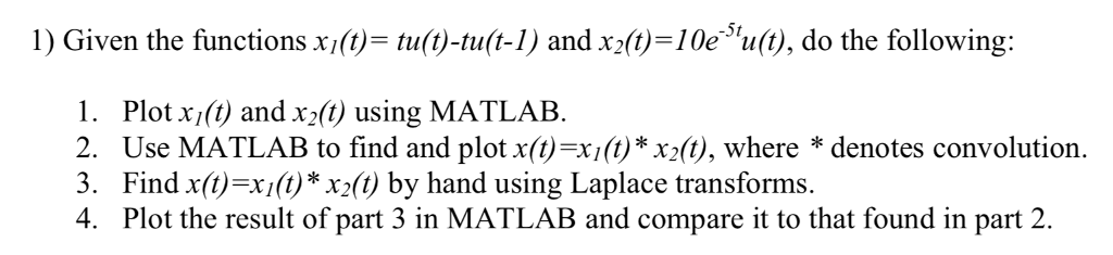 1) Given the functions xft-tuít)-tuít-1) and xx(t)=10e,111(t), do the following: 1, Plot x1φ and X2φ using MATLAB 2. Use MATLAB to find and plot x(t)=xft)*x2(t), where * denotes convolution 3. Find x(t)=xM) * x2(t) by hand using Laplace transforms. 4. Plot the result of part 3 in MATLAB and compare it to that found in part 2