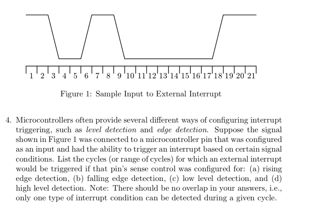 1 23 45 6 78 9 10 1112 13 14 15 16 1718 19 20 21 Figure 1: Sample Input to External Interrupt 4. Microcontrollers often provide several different ways of configuring interrupt triggering, such as level detection and edge detection. Suppose the signal shown in Figure 1 was connected to a microcontroller pin that was configured as an input and had the ability to trigger an interrupt based on certain signal conditions. List the cycles (or range of cycles) for which an external interrupt would be triggered if that pins sense control was configured for: (a) rising edge detection, (b) falling edge detection, (c) low level detection, and (d) high level detection. Note: There should be no overlap in your answers, i.e., only one type of interrupt condition can be detected during a given cycle.