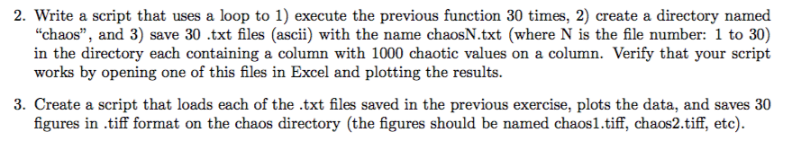 2. Write a script that uses a loop to 1) execute the previous function 30 times, 2) create a directory named chaos, and 3) save 30.txt files (ascii) with the name chaosN.txt (where N is the file number: 1 to 30) in the directory each containing a column with 1000 chaotic values on a column. Verify that your script works by opening one of this files in Excel and plotting the results. 3. Create a script that loads each of the .txt files saved in the previous exercise, plots the data, and saves 30 figures in .tiff format on the chaos directory (the figures should be named chaos1.tiff, chaos2.tiff, etc)
