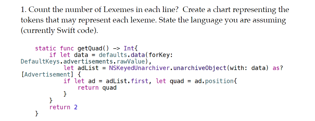 1. Count the number of Lexemes in each line? Create a chart representing the tokens that may represent each lexeme. State the language you are assuming (currently Swift code) static func getQuad) -> Intí DefaultKeys.advertisements.rawValue), Advertisement] if let data = https://www.chegg.com/homework-help/questions-and-answers/defaults.data(forkey: let adList = NSKeyedUnarchiver.unarchiveObject(with: data) as? if let ad adList. first, let quad = ad . position( return quad return 2