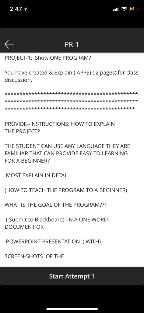 2:471 PR-1 PROJECT-1: Show ONE PROGRAM? You have created & Explain (APPS) (2 pages) for class discussion PROVIDE--INSTRUCTIONS: HOW TO EXPLAIN THE PROJECT? THE STUDENT CAN USE ANY LANGUAGE THEY ARE FAMILIAR THAT CAN PROVIDE EASY TO LEARNING FOR A BEGINNER? MOST EXPLAIN IN DETAIL (HOW TO TEACH THE PROGRAM TO A BEGINNER) WHAT IS THE GOAL OF THE PROGRAM??? Submit to Blackboard) IN A ONE WORD- DOCUMENT OR POWERPOINT-PRESENTATION (WITH) SCREEN-SHOTS OF THE Start Attempt1