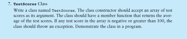 7. TestScores Class Write a class named Test Scores. The class constructor should accept an array of test age of the test scores. If any test score in the array is negative or greater than 100, the class should throw an exception. Demonstrate the class in a program.