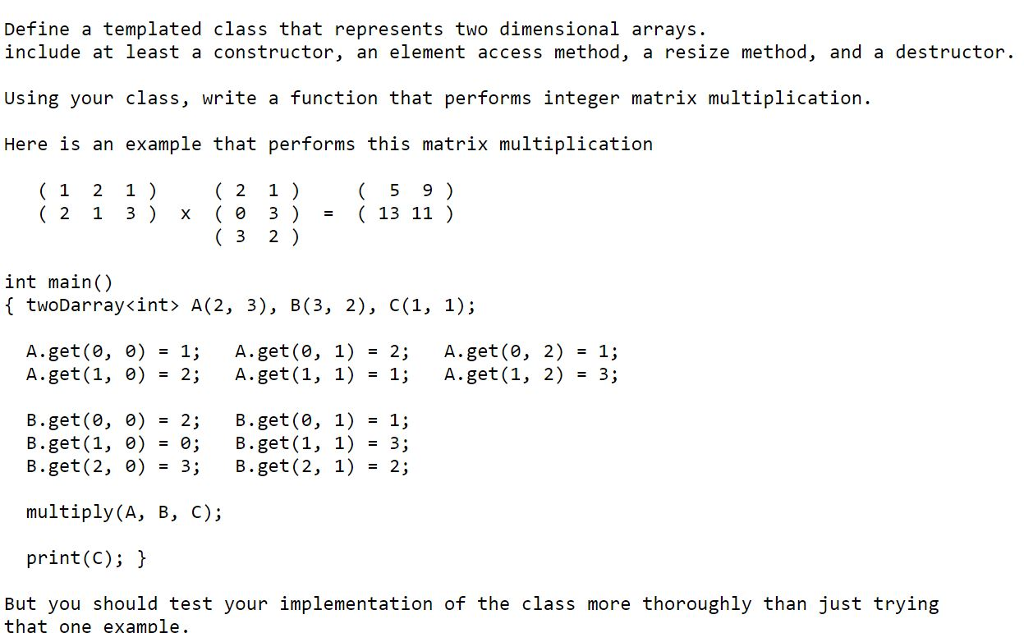 Define a templated class that represents two dimensional arrays include at least a constructor, an element access method, a resize method, and a destructor. Using your class, write a function that performs integer matrix multiplication. Here 1s an example that performs this matrix multipllcatioln 5 9) (13 11 ) 1 2 1 2 1) 2 1 3 x 0 3) 3 2) int main() f twoDarray<int> A(2, 3), B(3, 2), C(1, 1); A.get(0,0) A.get (1,0) 1; 2; A.get(0,1) A.get (1,1) 2; 1; A.get(0,2) A.get (1,2) 1; 3; = = = = = = B.get(0,0) B.get (1, 0) B.get (2,0) = 2; = 0; =3; B.get (0,1) B.get (1, 1) B.get (2,1) 1; 3; 2; = = = multiply (A, B, C); print(C); But you should test your implementation of the class more thoroughly than just trying that one example,