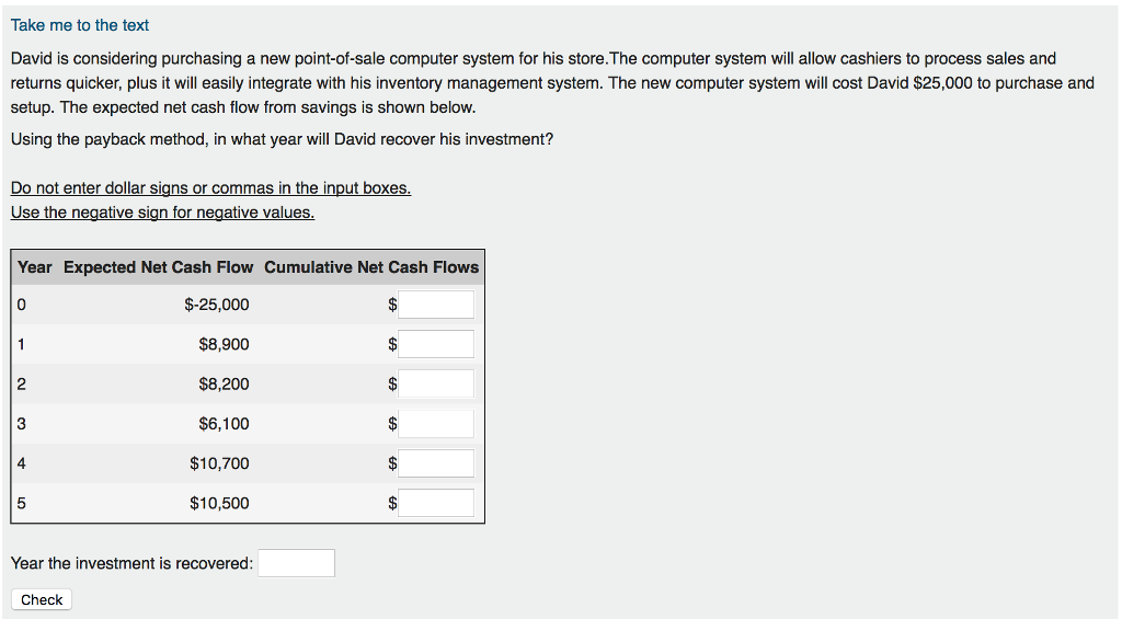 Take me to the text David is considering purchasing a new point-of-sale computer system for his store.The computer system will allow cashiers to process sales and returns quicker, plus it will easily integrate with his inventory management system. The new computer system will cost David $25,000 to purchase and setup. The expected net cash flow from savings is shown below. Using the payback method, in what year will David recover his investment? enter dollar signs or commas in the input boxes Use the negative sign for negative values Year Expected Net Cash Flow Cumulative Net Cash Flows $-25,000 $8,900 $8,200 $6,100 $10,700 $10,500 2 4 Year the investment is recovered: Check 
