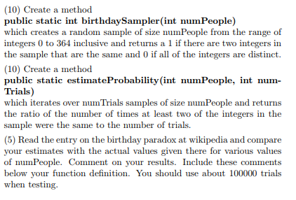 (10) Create a method public static int birthdaySampler(int numPeople) which creates a random sample of size numPeople from the range of integers 0 to 364 inclusive and returns a 1 if there are two integers in the sample that are the same and 0 if all of the integers are distinct. (10) Create a method public static estimateProbability(int numPeople, int num- Trials) which iterates over numTrials samples of size numPeople and returns the ratio of the number of times at least two of the integers in the sample were the same to the number of trials. (5) Read the entry on the birthday paradox at wikipedia and compare your estimates with the actual values given there for various values of numPeople. Comment on your results. Include these comments below your function definition. You should use about 100000 trials when testing.