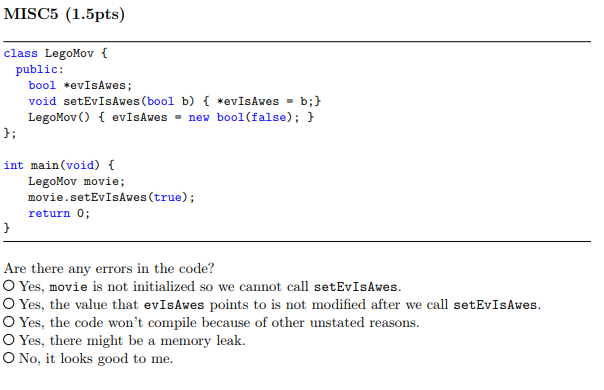 MISC5 (1.5pts) class LegoMov public: bool *evIsAwes; void setEvIsAwes (bool b) *evIsAwes-b; LegoMovO evIsAwes new bool(false) int main (void) LegoMov movie; mo vie.setEvIsAwes(true); return 0; Are there any errors in the code? O Yes, movie is not initialized so we cannot call setEvIsAwes O Yes, the value that evIsAwes points to is not modified after we call setEvIsAwes O Yes, the code wont compile because of other unstated reasons. O Yes, there might be a memory leak. O No, it looks good to me
