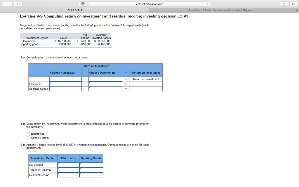 ID 山 ! ezto.mheducation.com Ch 09 Ex 9-9 Chegg I Guided Solutions and S tudy Help l Exercise 9-9 Computing return on investment and residual income; investing decision LO A1 Megamart, a retailer of consumer goods, provides the following information on two of its departments (each considered an investment center). Net Average Investment Center Electronics Sporting goods Sales S 10,700,000 Income Invested Assets 500,500 3,850,000 656,0004,100,000 1-a. Compute return on investment for each department. Return on Investment Choose Numerator: Choose Denominator: | Return on Investment = Return on investment Electronics Sporting Goods 1-b. Using retum on investment, which department is most efficient at using assets to generate returns for the company? O Electronics Sporting goods 2-a. Assume a target income level of 12.5% of average invested assets. Compute residual income for each Investment Center Net income Target net income Residual income Electronics Sporting Goods 