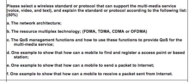 Please select a wireless standard or protocol that can support the multi-media service (voice, video, and text), and explain the standard or protocol according to the following list: (50%) a. The network architecture; b. The resource multiplex technology; (FDMA, TDMA, CDMA or OFDMA) The QoS management functions and how to use these functions to provide QoS for the multi-media service; One example to show that how can a mobile to find and register a access point or based station; e. One example to show that how can a mobile to send a packet to Internet; f. One example to show that how can a mobile to receive a packet sent from Internet.