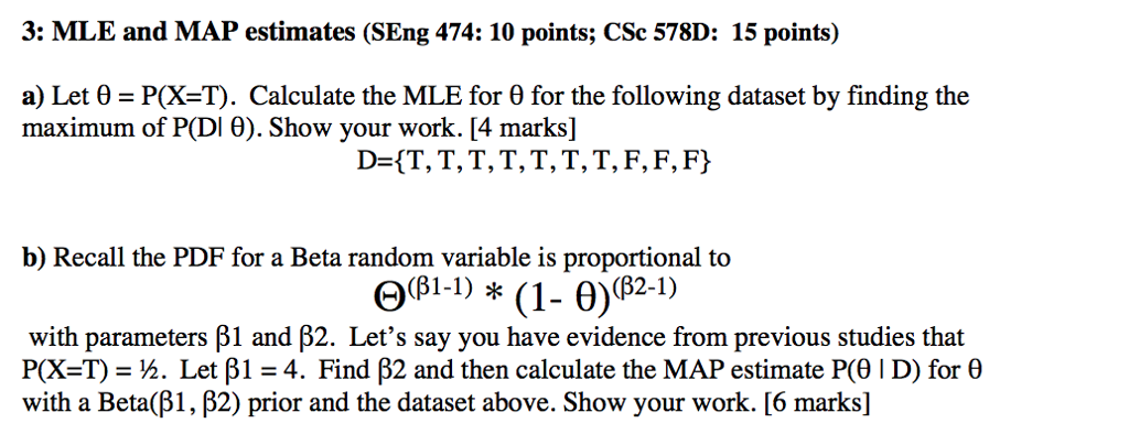 3: MLE and MAP estimates (SEng 474: 10 points; CSc 578D: 15 points) a) Let θ = P(X=T). Calculate the MLE for θ for the following dataset by finding the maximum of PDI θ). Show your work. [4 marks] D-{T, T,T,T, T, T, T, F,F, Fy b) Recall the PDF for a Beta random variable is proportional to Q3l-) *(1- 0)(821) (2-1) with parameters β1 and β2. Lets say you have evidence from previous studies that P(X=T) = ½. Let β 1 4. Find β2 and then calculate the MAP estimate P(J 1 D) for θ with a Beta(β1 , β2) prior and the dataset above. Show your work. [6 marks]