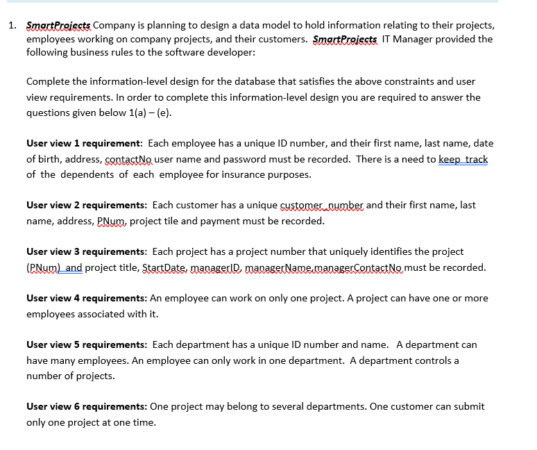 SmactPreiests Company is planning to design a data model to hold information relating to their projects, employees working on company projects, and their customers. SmartProjects IT Manager provided the following business rules to the software developer: 1. Complete the information-level design for the database that satisfies the above constraints and user view requirements. In order to complete this information-level design you are required to answer the questions given below 1(a)-(e) User view 1 requirement: Each employee has a unique ID number, and their first name, last name, date of birth, address, SSOtact№ user name and password must be recorded. There is a need to keeptrack of the dependents of each employee for insurance purposes. User view 2 requirements: Each customer has a unique customer.oumber and their first name, last name, address, PNum, project tile and payment must be recorded. User view 3 requirements: Each project has a project number that uniquely identifies the project (PNum) and project title, StartDate,manaemanagerNaemaagerContactNo must be recorded. User view 4 requirements: An employee can work on only one project. A project can have one or more employees associated with it. User view 5 requirements: Each department has a unique ID number and name. A department can have many employees. An employee can only work in one department. A department controls a number of projects. User view 6 requirements: One project may belong to several departments. One customer can submit only one project at one time.