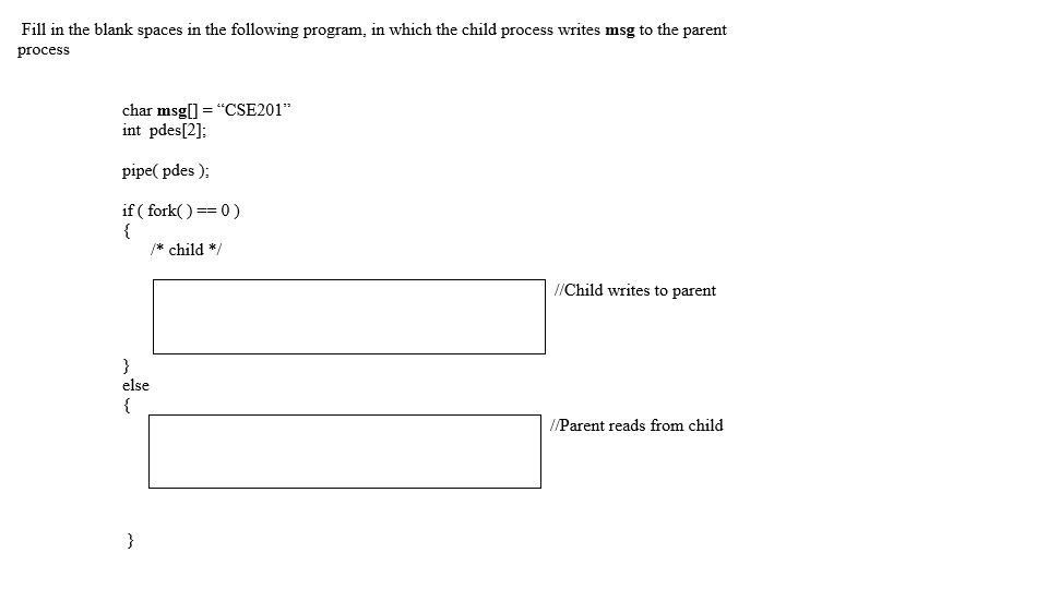 Fill in the blank spaces in the following program, in which the child process writes msg to the parent process char msg[] = CSE201” int pdes[21 pipe( pdes ) if (fork)0) child */ /Child writes to parent else //Parent reads from child