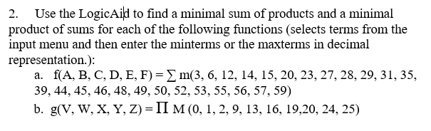 2. Use the LogicAild to find a minimal sum of products and a minimal product of sums for each of the following functions (selects terms from the input menu and then enter the minterms or the maxterms in decimal representation.): a. f(A, B. C. D. E. F) Σ m(3, 6、12, 1415, 20, 23, 27, 28, 29, 31, 35, 39, 44, 45, 46, 48, 49, 50, 52, 53, 55, 56, 57, 59) b, g(V, W, X, Y, Z) = Π M (0, i, 2, 9, 13, 16, 19,20, 24, 25)