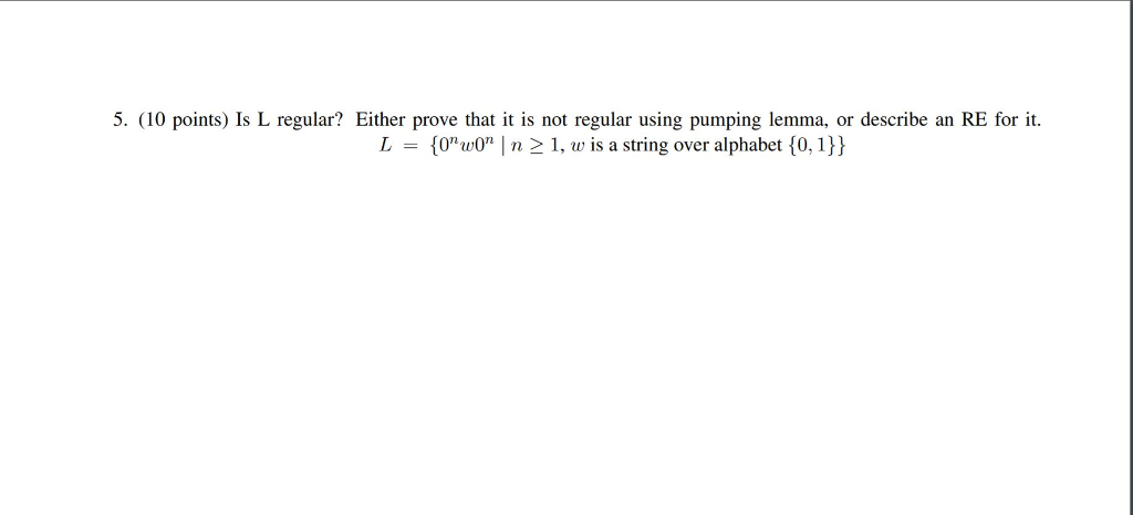5. (10 points) Is L regular? Either prove that it is not regular using pumping lemma, or describe an RE for it. L = {0nw0n I n 21, w is a string over alphabet {0, 1))