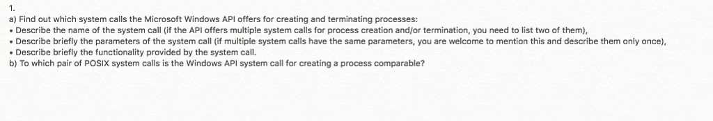 a) Find out which system calls the Microsoft Windows API offers for creating and terminating processes: Describe the name of the system call (if the API offers multiple system calls for process creation and/or termination, you need to list two of them) Describe briefly the parameters of the system call (if multiple system calls have the same parameters, you are welcome to mention this and describe them only once) Describe briefly the functionality provided by the system call. b) To which pair of POSIX system calls is the Windows API system call for creating a process comparable?