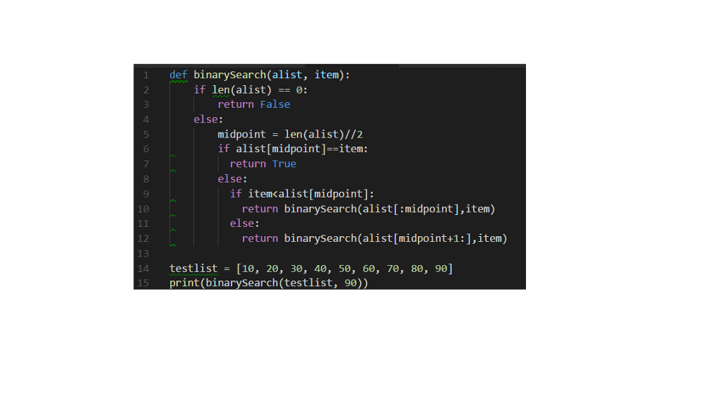 def binarysearch(alist, item): if len(alist): return False 4 else: midpoint = len(alist)//2 if alist[midpoint]--item: 6 return True 8 9 10 else: if itemcalist[midpoint]: return binarysearch(alist[:midpoint],item) else: 12 return binarySearch(alist[midpoint+1:j,item) testlist = [10, 20, 30, 40, 50, 60, 70, 80, 90] print(binarySearch(testlist, 90)) 14