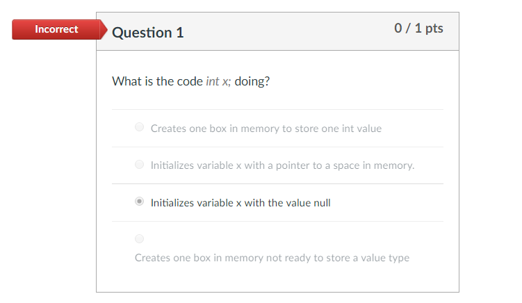 Incorrect Question1 0/1 pts What is the code int x; doing? Creates one box in memory to store one int value Initializes variable x with a pointer to a space in memory (® Initializes variable x with the value null Creates one box in memory not ready to store a value type