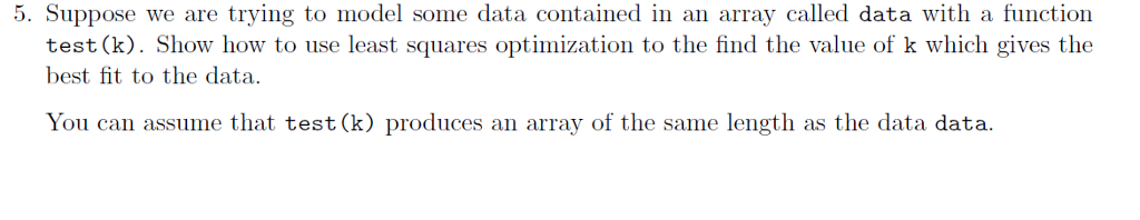 5. Suppose we are trying to model some data contained in an array called data with a function test (k). Show how to use least squares optimization to the find the value of k which gives the best fit to the data. You can assume that test (k) produces an array of the same length as the data data