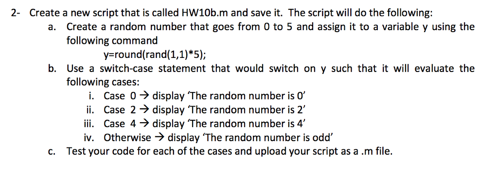 2- Create a new script that is called HW10b.m and save it. The script will do the following: a. Create a random number that goes from 0 to 5 and assign it to a variable y using the following command y round(rand(1,1)*5); b. Use a switch-case statement that would switch on y such that it will evaluate the following cases: i. Case 0 → display The random number is 0, ii. Case 2 → display The random number is 2, iii. Case 4-> display The random number is 4, iv. Otherwise -> display The random number is odd c. Test your code for each of the cases and upload your script as a.m file.