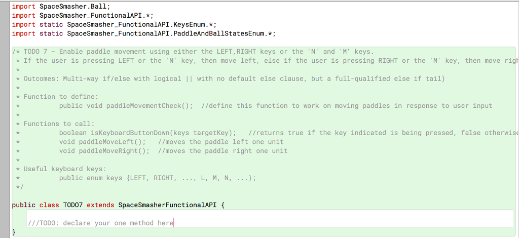 import SpaceSmasher.Ball; import SpaceSmasher_FunctionalAPI.; import static SpaceSmasher FunctionalAPI.KeysEnum. import static SpaceSmasher FunctionalAPI.PaddleAndBallStatesEnum.* /* TODO 7-Enable paddle movement using either the LEFT, RIGHT keys or the N and M keys * If the user is pressing LEFT or the N key, then move left, else if the user is pressing RIGHT or the M key, then move rigt Outcomes: Multi-way if/else with logical |I with no default else clause, but a full-qualified else if tail) Function to define public void paddleMovementCheck)I/define this function to work on moving paddles in response to user input Functions to call: boolean isKeyboardButtonDown(keys targetKey): //returns true if the key indicated is being pressed, false otherwis void paddleMoveLeft) I/moves the paddle left one unit void paddleMoveRight): 1/moves the paddle right one unit Useful keyboard keys: public enum keys LEFT, RIGHT public class TOD07 extends SpaceSmasherFunctionalAPI IITODO: declare your one method her