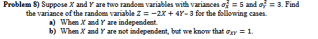 Question: Problem 8) Suppose X and Y are two random variables with variances 5 and -3. Find the variance of...
