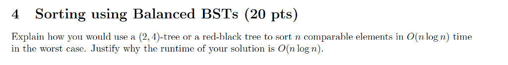 4 Sorting using Balanced BSTs (20 pts) Explain how you would use a (2,4)-tree or a red-black tree to sort n comparable elements in O(n log n) time in the worst case. Justify why the runtime of your solution is O(n log n).