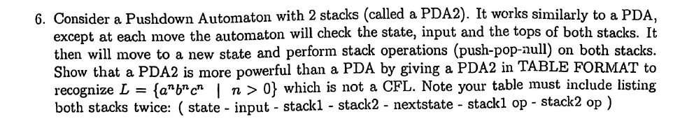 6. Consider a Pushdown Automaton with 2 stacks (called a PDA2). It works similarly to a PDA, except at each move the automaton will check the state, input and the tops of both stacks. It then wll move to a new state and perform stack operations (push-pop-null) on both stacks. Show that a PDA2 is more powerful than a PDA by giving a PDA2 in TABLE FORMAT to recognize L {abcn | n > 0} which is not a CFL. Note your table must include listing both stacks twice: ( state - input - stackl - stack2 - nextstate - stackl op - stack2 op)