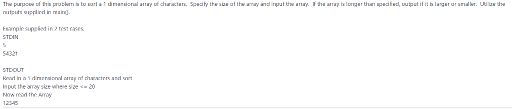The purpose of this problem is to sort a 1 dimensional array of characters. Specify the size of the array and input the array. If the array is longer than specified, output if it is larger or smaller. Utilize the outputs supplied in main). Example supplied in 2 test cases. STDIN 54321 STDOUT Read in a 1 dimensional array of characters and sort Input the array size where size 20 Now read the Array 12345
