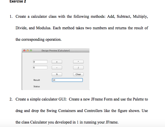 Exercise 2 1. Create a calculator class with the following methods: Add, Subtract, Multiply, Divide, and Modulus. Each method takes two numbers and returns the result of the corresponding operation. Design Preview [Calculator) Clear Result 14 Status 2. Create a simple calculator GUI: Create a new JFrame Form and use the Palette to drag and drop the Swing Containers and Controllers like the figure shown. Use the class Calculator you developed in 1 in running your JFrame.