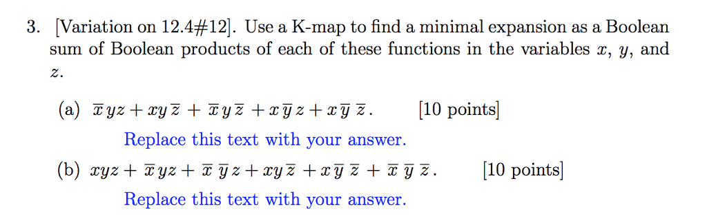 3. Variation on 12.4#12. Use a K-map to find a minimal expansion as a Boolean sum of Boolean products of each of these functions in the variables x, y, and (a) Tyz +ryž TyZ xyz+zyz. 10 points (b) xyz+yz z +xyz +ryy. 10 points 2. Replace this text with your answer. Replace this text with your answer