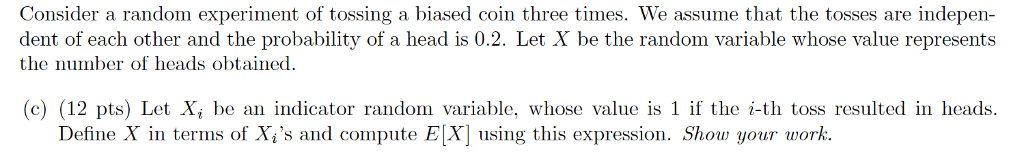 Consider a random experiment of tossing a biased coin three times. We assume that the tosses are indepen- dent of each other and the probability of a head is 0.2. Let X be the random variable whose value represents the number of eads obtained. c) (12 pts) Let X; be an indicator random variable, whose value is 1 if the i-th toss resulted in heads Define X in terms of Xs and compute E[X] using this expression. Show your work.