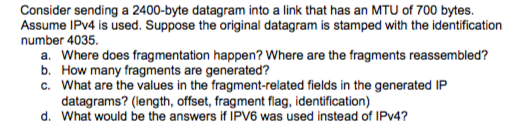 Consider sending a 2400-byte datagram into a link that has an MTU of 700 bytes. Assume IPv4 is used. Suppose the original datagram is stamped with the identification number 4035. a. Where does fragmentation happen? Where are the fragments reassembled? b. How many fragments are generated? c. What are the values in the fragment-related fields in the generated IP datagrams? (length, offset, fragment flag, identification) d. What would be the answers if IPV6 was used instead of IPv4
